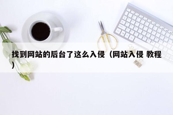 找到网站的后台了这么入侵（网站入侵 教程）